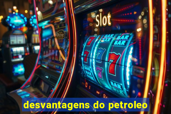 desvantagens do petroleo